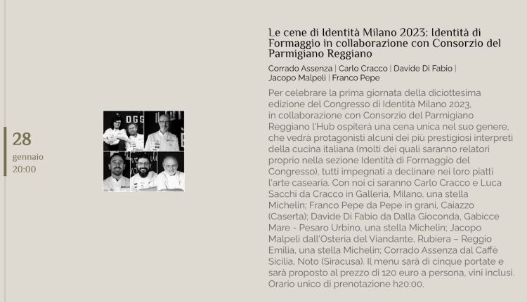 Sabato 28 gennaio è prevista una cena speciale Identità di Formaggio, sempre in collaborazione con Consorzio Parmigiano Reggiano, a Identità Golose Milano, hub internazionale della gastronomia. Protagonisti alcuni dei relatori che animeranno la sezione dedicata di lunedì 30 (Corrado Assenza, Davide Di Fabio, Jacopo Malpeli e Franco Pepe), più un ulteriore super-chef (Carlo Cracco). Per prenotarsi clicca qui
